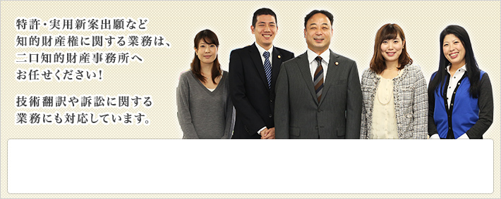 特許・実用新案出願など知的財産権に関する業務は、二口知的財産事務所へお任せください！技術翻訳や訴訟に関する業務にも対応しています。