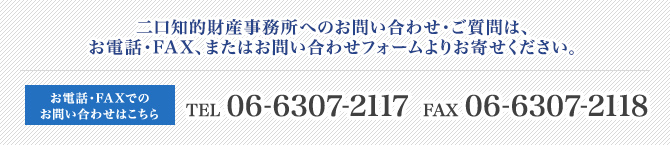 二口知的財産事務所へのお問い合わせ・ご質問は、お電話・FAX、またはお問い合わせフォームよりお寄せください。 お電話・FAXでのお問い合わせはこちら TEL 06-6307-2117　FAX 06-6307-2118